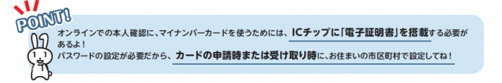 オンラインでの本人確認にはICチップに「電子証明書」を搭載する必要があります。パスワードの設定が必要ですので、マイナンバーカードの申請時または受け取り時にお住いの市町村で設定してください。