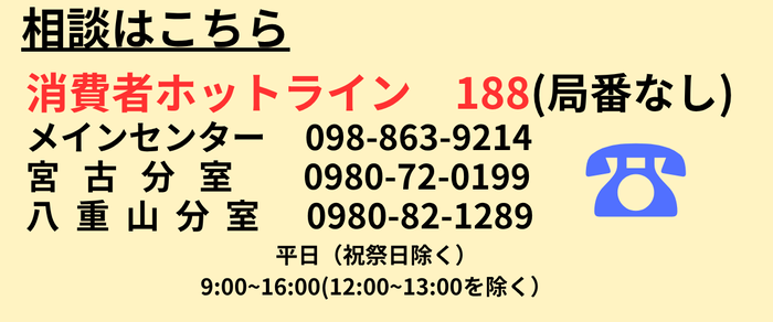 相談はこちら　消費者ホットライン 188（局番なし）　メインセンター 098(863)9214　宮古分室 0980(72)0199　八重山分室 0980(82)1289　平日（祝祭日除く）9時～16時（12時～13時を除く）